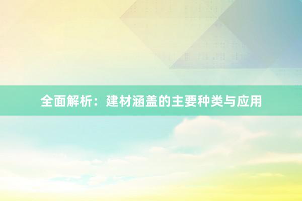 全面解析：建材涵盖的主要种类与应用