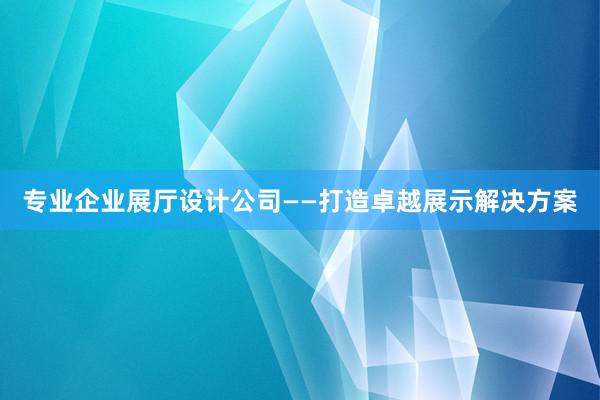 专业企业展厅设计公司——打造卓越展示解决方案